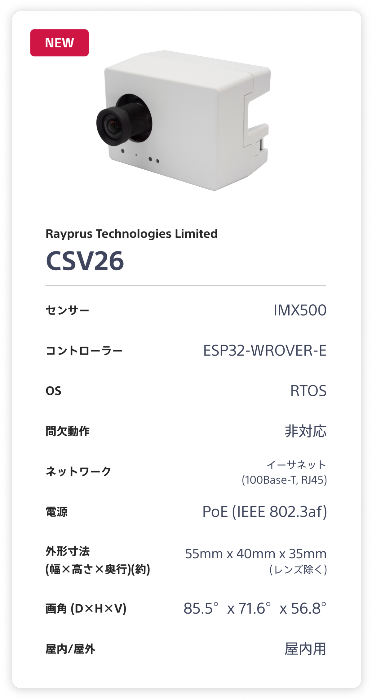 Rayprus Technologies Limited CSV26。センサー：IMX500。 コントローラー：ESP32-WROVER-E。 OS：RTOS。 間欠動作：非対応。 ネットワーク：イーサネット(100Base-T, RJ45)。 電源：PoE (1EEE 802.3af)。 外形寸法(幅×高さ×奥行)(約)：55mm x 40mm x 35mm (レンズ除く)。 画角 (D×H×V)：85.5°x 71.6°x 56.8°。 屋内/屋外：屋内用。