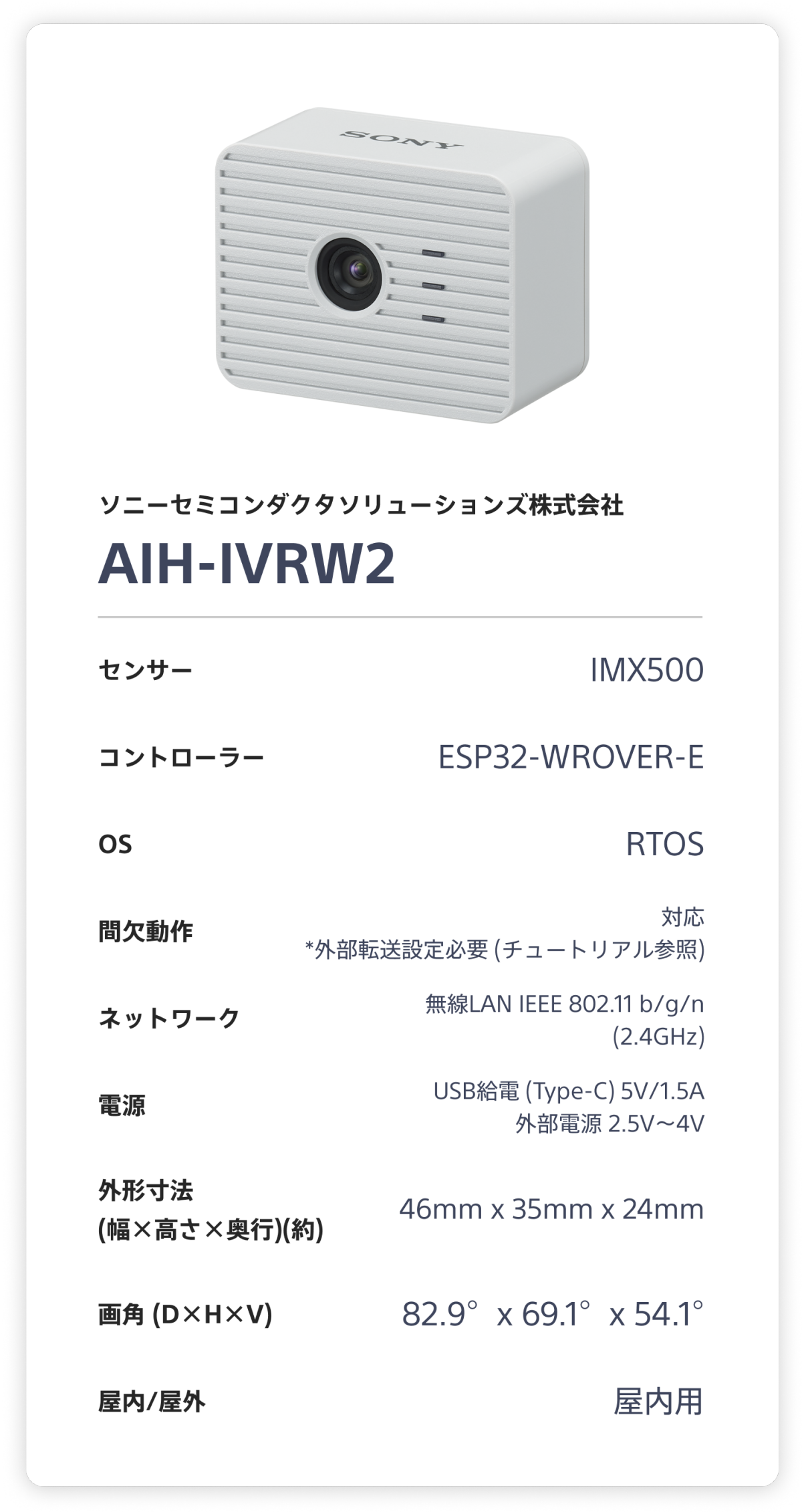 ソニーセミコンダクタソリューションズ株式会社 AIH-IVRW2。 センサー：IMX500。 コントローラー：ESP32-WROVER-E。 OS：RTOS。 間欠動作：対応 (要blobストレージ(クラウドストレージ))。 ネットワーク：無線LAN IEEE 802.11 b/g/n (2.4GHz)。 電源：USB給電 (Type-C) 5V/1.5A 外部電源 2.5V～4V。 外形寸法(幅×高さ×奥行)(約)：46mm x 35mm x 24mm。 画角 (D×H×V)：82.9°x 69.1°x 54.1°。 屋内/屋外：屋内用。