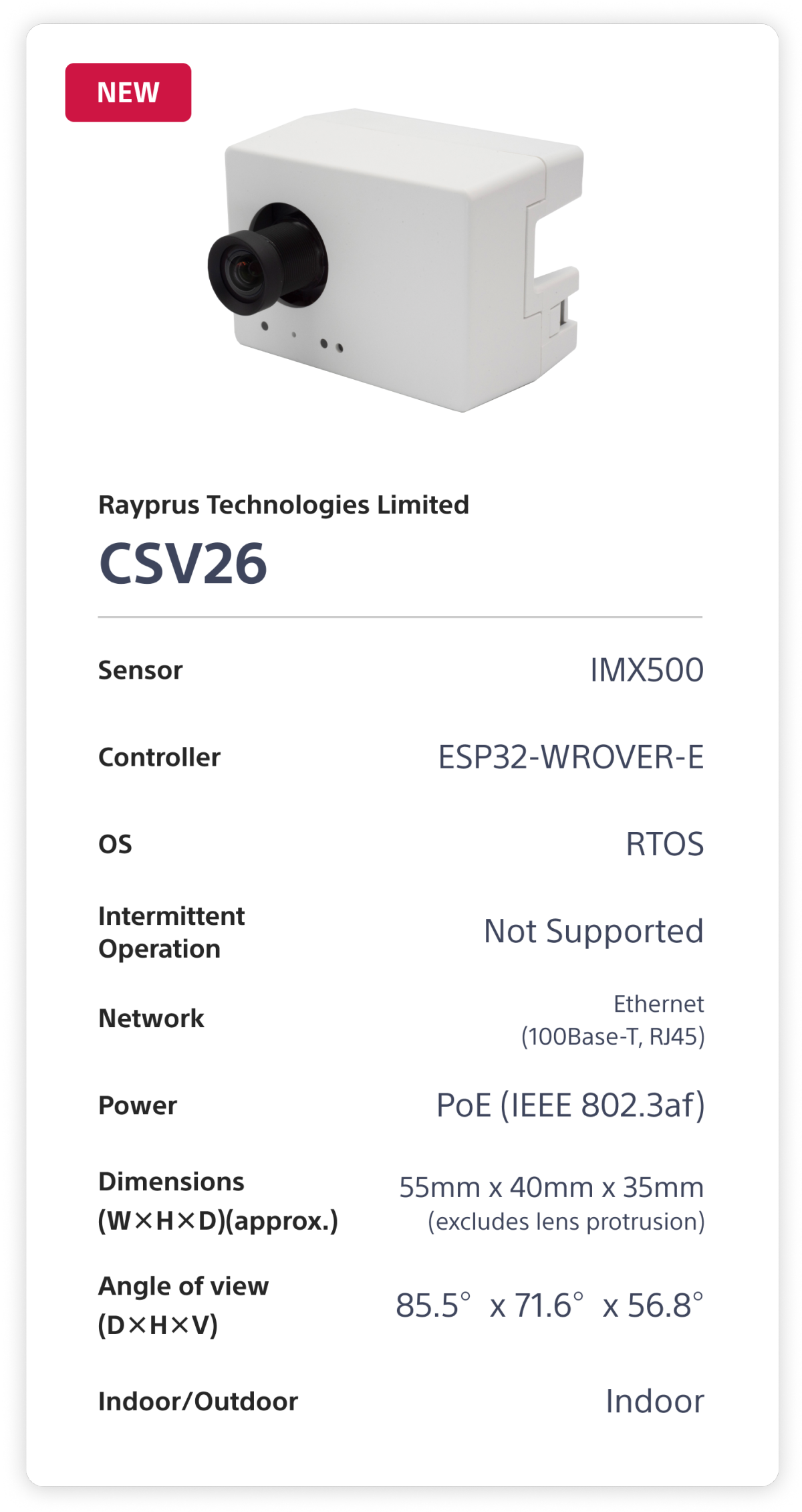 Rapyrus Technologies Limited CSV26. Sensor: IMX500. Controller: ESP32-WROVER-E. OS: RTOS. Intermittent Operation: Not Supported. Network: Ethernet (100Base-T, RJ45). Power: PoE (1EEE 802.3af). Dimensions (W×H×D)(approx.): 55mm x 40mm x 35mm (excludes lens protrusion). Angle of view (D×H×V): 85.5°x 71.6°x 56.8°. Indoor/Outdoor: Indoor.