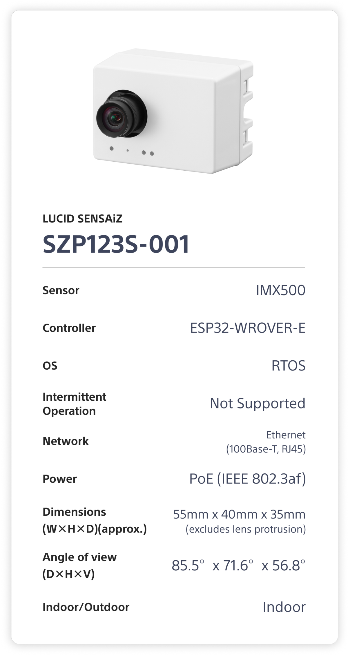 LUCID SENSAiZ  SZP123S-001. Sensor: IMX500. Controller: ESP32-WROVER-E. OS: RTOS. Intermittent Operation: Not Supported. Network: Ethernet (100Base-T, RJ45). Power: PoE (1EEE 802.3af). Dimensions (W×H×D)(approx.): 55mm x 40mm x 35mm (excludes lens protrusion). Angle of view (D×H×V): 85.5°x 71.6°x 56.8°. Indoor/Outdoor: Indoor.