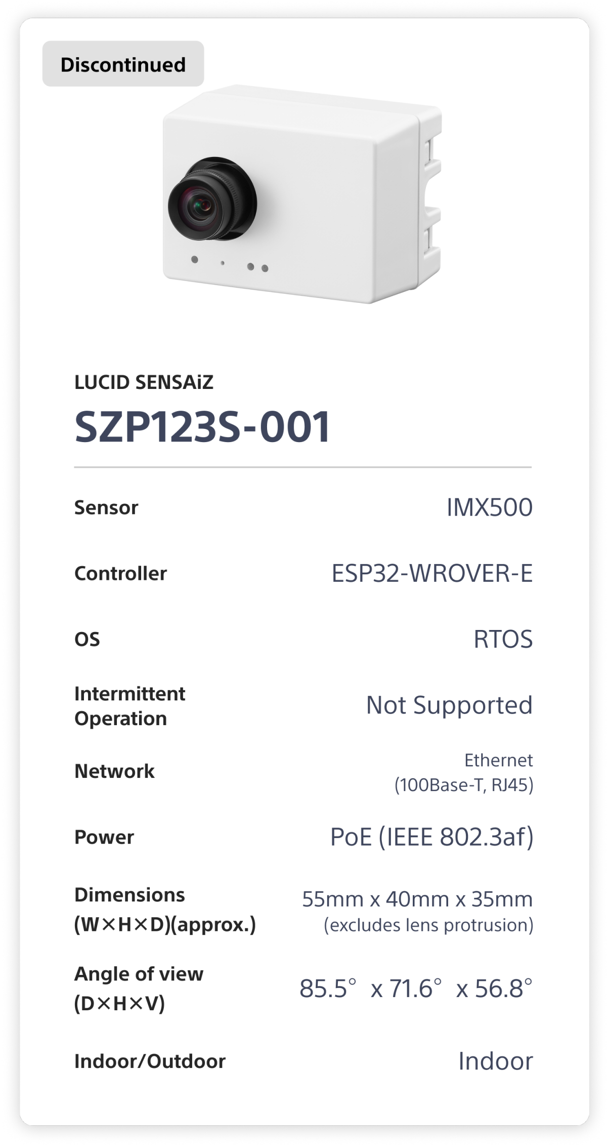 LUCID SENSAiZ  SZP123S-001. Sensor: IMX500. Controller: ESP32-WROVER-E. OS: RTOS. Intermittent Operation: Not Supported. Network: Ethernet (100Base-T, RJ45). Power: PoE (1EEE 802.3af). Dimensions (W×H×D)(approx.): 55mm x 40mm x 35mm (excludes lens protrusion). Angle of view (D×H×V): 85.5°x 71.6°x 56.8°. Indoor/Outdoor: Indoor.